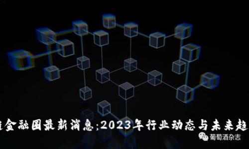 区块链金融圈最新消息：2023年行业动态与未来趋势解析